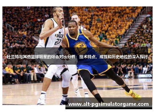 杜兰特与其他篮球明星的综合对比分析：技术特点、成就和历史地位的深入探讨