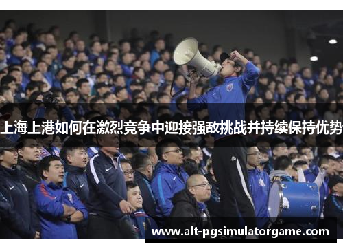 上海上港如何在激烈竞争中迎接强敌挑战并持续保持优势