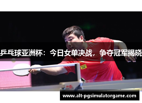 乒乓球亚洲杯：今日女单决战，争夺冠军揭晓