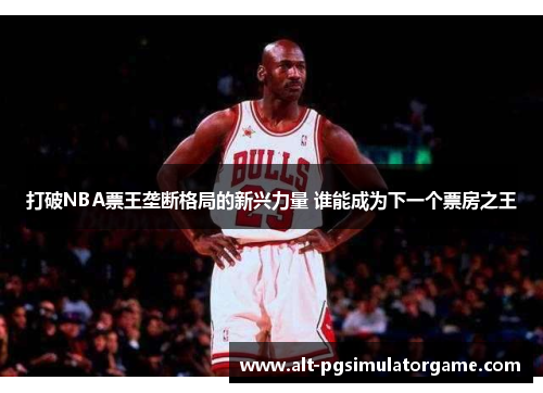 打破NBA票王垄断格局的新兴力量 谁能成为下一个票房之王