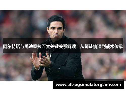 阿尔特塔与瓜迪奥拉五大关键关系解读：从师徒情深到战术传承