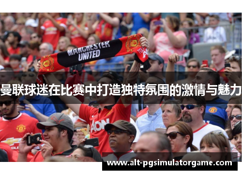 曼联球迷在比赛中打造独特氛围的激情与魅力