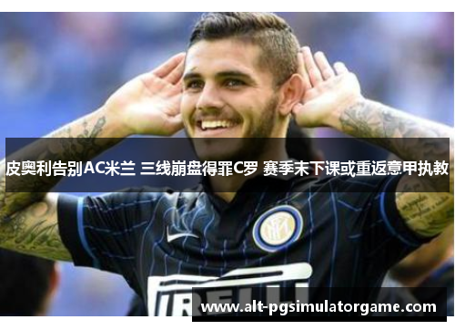皮奥利告别AC米兰 三线崩盘得罪C罗 赛季末下课或重返意甲执教 皮奥利告别AC米兰 三线崩盘得罪C罗 赛季末下课或重返意甲执教
