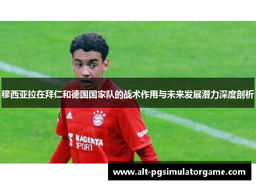 穆西亚拉在拜仁和德国国家队的战术作用与未来发展潜力深度剖析