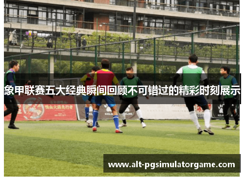 象甲联赛五大经典瞬间回顾不可错过的精彩时刻展示